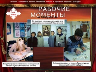 РАБОЧИЕ МОМЕНТЫ Человек  становится  вполне  человеком  только  в  процессе  изучения  культуры …  7-ой  класс На выставке прикладного искусства в художественном музее П-Камчатского Рисуется рисунок на конкурс, посвящённый юбилею музеев Московского Кремля  Собирается паззл  из серии «Архитектурные сокровища Санкт-Петербурга» 