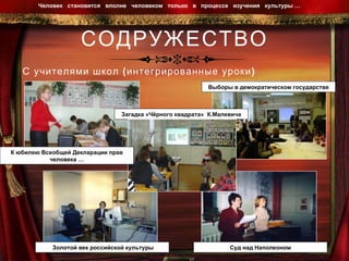 СОДРУЖЕСТВО С учителями школ (интегрированные уроки) Человек  становится  вполне  человеком  только  в  процессе  изучения  культуры …  Загадка «Чёрного квадрата»  К.Малевича Золотой век российской культуры Суд над Наполеоном Выборы в демократическом государстве К юбилею Всеобщей Декларации прав человека … 