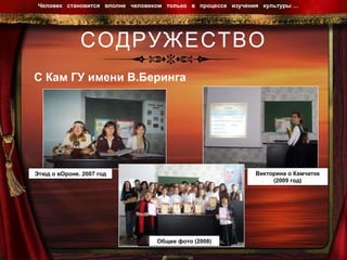 СОДРУЖЕСТВО Человек  становится  вполне  человеком  только  в  процессе  изучения  культуры …  С Кам ГУ имени В.Беринга Этюд о вОроне. 2007 год Общее фото (2008) Викторина о Камчатке (2009 год) 