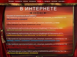 В ИНТЕРНЕТЕ Человек  становится  вполне  человеком  только  в  процессе  изучения  культуры …  Ссылки на некоторые мои работы: http://pedsovet.org/component/option,com_mtree/task,viewlink/link_id,19443/Itemid,118/  -  «Вечер вальса»  (сценарий) 2.  http://pedsovet.org/component/option,com_mtree/task,viewlink/link_id,16956/   «Драко Малфой или Путь предателя» (эссе) 3.  http://pedsovet.org/forum/index.php?autocom=blog&blogid=313&showentry=6860   - «Духовная культура человечества» (презентация Программы) 4.  http://pedsovet.org/forum/index.php?autocom=blog&blogid=921&showentry=6773  -  «Пребывание Мишки в селе Милькове  на Камчатке»  (проектная работа ) 5.  http://pedsovet.org/component/option,com_mtree/task,viewlink/link_id,16240/Itemid,118/   - «Проверь память и внимание» (интерактивная компьютерная игра) 6.  http://pedsovet.org/component/option,com_mtree/task,viewlink/link_id,10725/Itemid,118/   - Ролевая  игра «»Заседание Учёного  Совета  (карточка к конкурсу  «1000 идей нестандартного занятия с детьми» 7.  http://www.playcast.ru/view/1286351/aa25e137d8f5929039cca94f5f72b9c4ee75b717pl   - «Фантазия для фортепиано» (плэйкаст) 