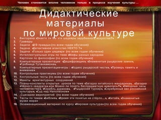 Дидактические материалы  по мировой культуре Викторина «Знаете ли Вы эти шедевры зарубежного искусства?» Гравюры  Задачи  «2/3 правды» (по всем годам обучения) Задачи  «Детективное агентство НЕКТО Т» Задачи  «Только один шедевр»  (по всем годам обучении) Интеллектуальные игры по теме «Мифы разных народов» Карточки по философии (по всем годам обучения) Компьютерные презентации  «Дешифровщик», «Знаменитые рыцарские замки»,  «Гробница Тутанхамона», Компьютерные презентации-игры : «Кодекс рыцарской чести», «Проверь память и внимание»  Контрольные практикумы (по всем годам обучения) Контрольные тесты (по всем годам обучения) Макеты  архитектурных  сооружений Планы-конспекты открытых  уроков по теме «Загадка китайского мандарина»,  «Загадка «Чёрного квадрата» или Можно ли понять беспредметную живопись?», «Звёздные часы человечества», «Корабль дураков»,  «Рыцарский турнир», «Серебряный век российской культуры», «Суд над Наполеоном» .Сценарии мероприятий  (по всем годам обучения) Тесты по темам «Библия», «Время эти понятья не стёрло…», «Китай», «Знаменитые музеи мира» Экзаменационный материал по курсу «Мировая культура» (по всем годам обучения) Человек  становится  вполне  человеком  только  в  процессе  изучения  культуры …  