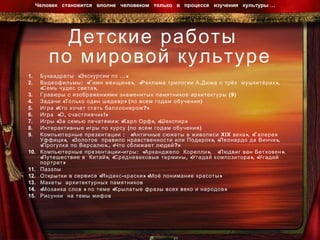 Детские работы  по мировой культуре Буквадраты  «Экскурсии по …»  Видеофильмы:  «Гимн женщине»,  «Реклама трилогии А.Дюма о трёх  мушкетёрах», «Семь чудес света»,  Гравюры с изображениями знаменитых памятников архитектуры (9) Задачи «Только один шедевр» (по всем годам обучения) Игра «Кто хочет стать баллоонером?» Игра  «О, счастливчик!» Игры «За семью печатями»: «Карл Орф», «Шекспир» Интерактивные игры по курсу (по всем годам обучения) Компьютерные презентации :  «Античные сюжеты в живописи  XIX  века», «Галерея Уффици»,  «Золотое  правило нравственности или Подарок», «Леонардо да Винчи»,  «Прогулка по Версалю»., «Что сближает людей?» Компьютерные презентации-игры:  «Арканджело  Корелли»,  «Людвиг ван Бетховен». «Путешествие в  Китай», «Средневековые термины, «Угадай композитора», «Угадай портрет» Паззлы  Открытки в сервисе «Яндекс-краски» «Моё понимание красоты» Макеты  архитектурных памятников «Мозаика слов » по теме «Крылатые фразы всех веко и народов» Рисунки  на темы мифов Человек  становится  вполне  человеком  только  в  процессе  изучения  культуры …  