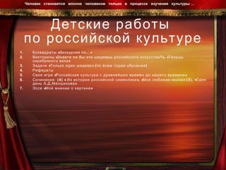 Детские работы  по российской культуре Буквадраты «Экскурсия по…»  Викторины «Знаете ли Вы эти шедевры российского искусства?», «Творцы серебряного века» Задачи «Только один шедевр» (по всем годам обучения) Рефераты  Своя игра «Российская культура с древнейших времён до нашего времени» Сочинения  (4) « Из истории российской символики», «Моя любимая икона» (3), «Один день А.Д.Меншикова» Эссе «Моё мнение о картине» Человек  становится  вполне  человеком  только  в  процессе  изучения  культуры …  