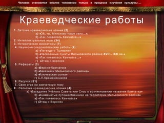 Краеведческие работы 1. Детские краеведческие чтения (2) а) «Ой, ты, Мильково наше село…».  б) «Так появилась Камчатка…» 2. Интеллектуальные игры (34)  3. Исторические миниатюры (7) 4. Научно-исследовательские работы (4) а) «Легенда о Тылвале» б) «Населённые пункты Мильковского района  XVII – XXI  вв.» в) «Так появилась Камчатка…» г)  «Этюд о вороне»  5. Рефераты (3) а) «Верхне-Камчатск» б) «Заказники Мильковского района» в) «Ключевская сопка» г) С.П.Крашенинников 6. Рисунки (61) 7. Своя игра на камчатскую тему 8 . Сельские краеведческие чтения (4): а) «Заседание Учёного Совета или Спор о возникновении названия Камчатка»  б) «Знаменитые путешественники на территории Мильковского района»  в) «Так появилась Камчатка» г) «Этюд о Вороне» Человек  становится  вполне  человеком  только  в  процессе  изучения  культуры …  