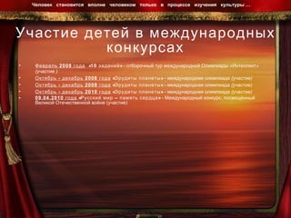 Участие детей в международных конкурсах Февраль 2008 года   «10 заданий»  -  отборочный тур международной Олимпиады «Интеллект» (участие ) Октябрь - декабрь 2008 года  «Эрудиты планеты»  -  международная олимпиада (участие) Октябрь - декабрь 2009 года  «Эрудиты планеты»  -  международная олимпиада (участие) Октябрь - декабрь 2010 года  «Эрудиты планеты»  -  международная олимпиада (участие) 09.04.2010 года  «Русский мир – память сердца»  - Международный конкурс, посвящённый Великой Отечественной войне (участие) Человек  становится  вполне  человеком  только  в  процессе  изучения  культуры …  