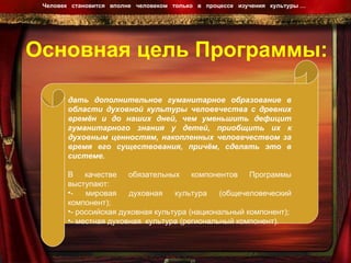 Основная цель Программы: Человек  становится  вполне  человеком  только  в  процессе  изучения  культуры …  дать   дополнительное гуманитарное образование в области духовной культуры человечества с древних времён и до наших дней, чем уменьшить дефицит гуманитарного знания у детей, приобщить их к духовным ценностям, накопленных человечеством за время его существования, причём, сделать это в системе. В качестве обязательных компонентов Программы выступают: - мировая духовная культура (общечеловеческий компонент); - российская духовная культура (национальный компонент); - местная духовная  культура (региональный компонент). 