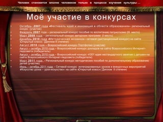 Моё участие в конкурсах Октябрь .2007 года  «Фестиваль идей и инноваций в области образования»  - региональный онкурс  (участие) Февраль 2007  года – региональный конкурс пособий по воспитанию патриотизма ( III  место) Март 2009 года  – региональный конкурс авторских программ  ( I  место) Декабрь 2010 года  «Методическая мозаика»  - сетевой (дистанционный конкурс) на сайте «Открытый классс  (Диплом  II  степени) Август 2010 года  – Всероссийский конкурс Портфолио (участие) Август – октябрь 2010 года  – Всероссийский конкурс докладов на сайте Всероссийского Интернет-педсовета (победитель) Август – октябрь 2010 года  – Всероссийский конкурс «1001 идея нестандартного занятия с детьми» на сайте Всероссийского Интернет-педсовета (победители) Март 2011 года   - Региональный конкурс методических пособий по дополнительному образованию детей (участие) Июнь – октябрь 2011 года  – Сетевой конкурс  интегрированных уроков и внеурочных мероприятий «Искусство урока – урок-искусство»  на сайте «Открытый класс» ( Диплом  II  степени) Человек  становится  вполне  человеком  только  в  процессе  изучения  культуры …  
