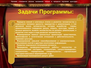Задачи Программы: Человек  становится  вполне  человеком  только  в  процессе  изучения  культуры …  1. Передача знаний о ключевых этапах в развитии человечества и отдельного человека (дикости, варварства и цивилизации), о той духовной жизни человечества, которая выработав  нормы цивилизованного поведения (разум, мораль, культура, право) и вечные ценности, вывела человечество на уровень цивилизации, о развитии этих норм в ходе развития человечества. 2. Формирование важных ценностных ориентаций: нравственное, философское и эстетическое отношение к действительности,  правовая культура,  3. Формирование навыков самообразования и самовоспитания,  пользования книгой и другими носителями информации. 4. Развитие творческого потенциала личности. 5. Проведение профориентационной работы: знакомство со специальностями «история», «психология», «искусствоведение», «социология», «юридические специальности», «организация культурно-массовых мероприятий» и др. 6. Организация полноценного досуга  ребят 