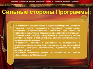 Сильные стороны Программы: Человек  становится  вполне  человеком  только  в  процессе  изучения  культуры …  Системность и целостность в изучении материала (активное усвоение всего культурного наследия человечества, приоритет общечеловеческих ценностей при опоре на российские культурные традиции и краеведческий материал). Универсальность (Программу можно использовать в любом регионе и, даже, в любой стране, заменяя региональный и национальный компонент) Светскость, свобода и плюрализм в образовании и воспитании (религиозная культура изучается как часть общей духовной культуры человечества, изучаются и другие взгляды на мир) Активное сочетание теории и творчества (в рамках образовательной Программы) 