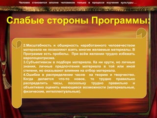 Слабые стороны Программы: Человек  становится  вполне  человеком  только  в  процессе  изучения  культуры …  Масштабность и обширность наработанного человечеством материала не позволяют взять многие желаемые материалы. В Программе есть пробелы.  При всём желании трудно избежать европоцентризма.  Субъективизм в подборе материала. Ка ни крути, но личные знания, личные предпочтения материала в той или иной степени, но оказывают влияние на отбор материала.  Ошибки в распределении часов  на теорию и творчество. Когда делается что-то новое, то трудно правильно распределить часы, поскольку трудно правильно и объективно оценить имеющиеся возможности (материальные, физические, интеллектуальные).  