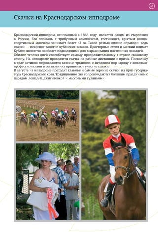 47



Скачки на Краснодарском ипподроме

Краснодарский ипподром, основанный в 1868 году, является одним из старейших
в России. Его площадь с трибунным комплексом, гостиницей, крытым конно-
спортивным манежем занимает более 42 га. Такой размах вполне оправдан: ведь
скачки — исконное занятие кубанских казаков. Просторные степи и мягкий климат
Кубани являются наиболее подходящими для выращивания племенных лошадей.
Обилие теплых дней способствует самому продолжительному в стране скаковому
сезону. На ипподроме проводятся скачки на разные дистанции и призы. Поскольку
в крае активно возрождаются казачьи традиции, с недавних пор наряду с жокеями-
профессионалами в состязаниях принимают участие казаки.
В августе на ипподроме проходят главные и самые горячие скачки: на приз губерна-
тора Краснодарского края. Традиционно они сопровождаются большим праздником с
парадом лошадей, джигитовкой и массовыми гуляньями.
 