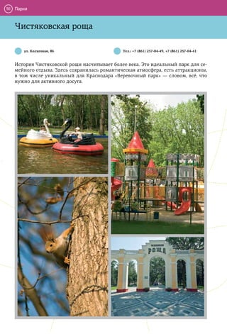 50   Парки


     Чистяковская роща

        ул. Колхозная, 86                      Тел.: +7 (861) 257-04-49, +7 (861) 257-04-41



     История Чистяковской рощи насчитывает более века. Это идеальный парк для се-
     мейного отдыха. Здесь сохранилась романтическая атмосфера, есть аттракционы,
     в том числе уникальный для Краснодара «Веревочный парк» — словом, всё, что
     нужно для активного досуга.
 