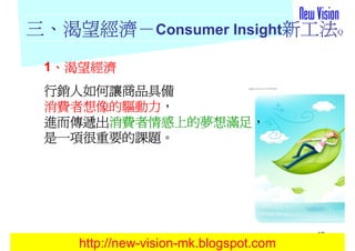 三、渴望經濟－Consumer Insight新工法Q
  渴望經濟－
 1、渴望經濟
  、
 行銷人如何讓商品具備
 消費者想像的驅動力，
 消費者想像的驅動力，
 進而傳遞出消費者情感上的夢想滿足
      消費者情感上的夢想滿足，
 進而傳遞出消費者情感上的夢想滿足，
 是一項很重要的課題。
 是一項很重要的課題。




                                        10
    http://new-vision-mk.blogspot.com
 