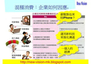 混種消費：
混種消費：企業如何因應Q
                          銀髮族也來
                          銀髮族也來
                          用iPhone？
                                 ？
                          用iPhone？
                                 ？




                           運用新科技
                           運用新科技
                           來強化溝通
                           來強化溝通


                           一個人的
                           一個人的
                            經濟
                            經濟

                                     16
 http://new-vision-mk.blogspot.com
 