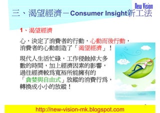 三、渴望經濟－Consumer Insight新工法
  渴望經濟－
 1、渴望經濟
  、
 心，決定了消費者的行動，心動而後行動，
   決定了消費者的行動，心動而後行動，
 消費者的心動創造了「渴望經濟」！
 消費者的心動創造了「渴望經濟」！
 現代人生活忙碌，
 現代人生活忙碌，工作侵蝕掉大多
 數的時間，加上經濟因素的影響，
 數的時間，加上經濟因素的影響，
 過往經濟較為寬裕所能擁有的
  貪婪與自由式」放縱的消費行為，
 「貪婪與自由式」放縱的消費行為，
 轉換成小小的放縱！
 轉換成小小的放縱！


                                        9
    http://new-vision-mk.blogspot.com
 
