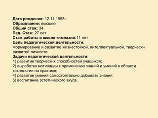 Дата рождения:  12.11.1958г. Образование:  высшее Общий стаж:  34 Пед. Стаж:  27 лет Стаж работы в школе-гимназии: 11 лет Цель педагогической деятельности: Формирование и развитие жизнестойкой, интеллектуальной, творчески развитой личности. Задачи педагогической деятельности : 1) развитие творческих способностей учащихся;  2) выработка мотивации к применению знаний и умений в области технологии на практике; 4) развитие умения самостоятельно добывать знания; 5) воспитание эстетического вкуса. 