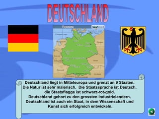 DEUTSCHLAND Deutschland liegt in Mitteleuropa und grenzt an 9 Staaten.  Die Natur ist sehr malerisch.  Die Staatssprache ist Deutsch,  die Staatsflagge ist schwarz-rot-gold.  Deutschland gehort zu den grossten Industrielandern.  Deutschland ist auch ein Staat, in dem Wissenschaft und  Kunst sich erfolgreich entwickeln. 
