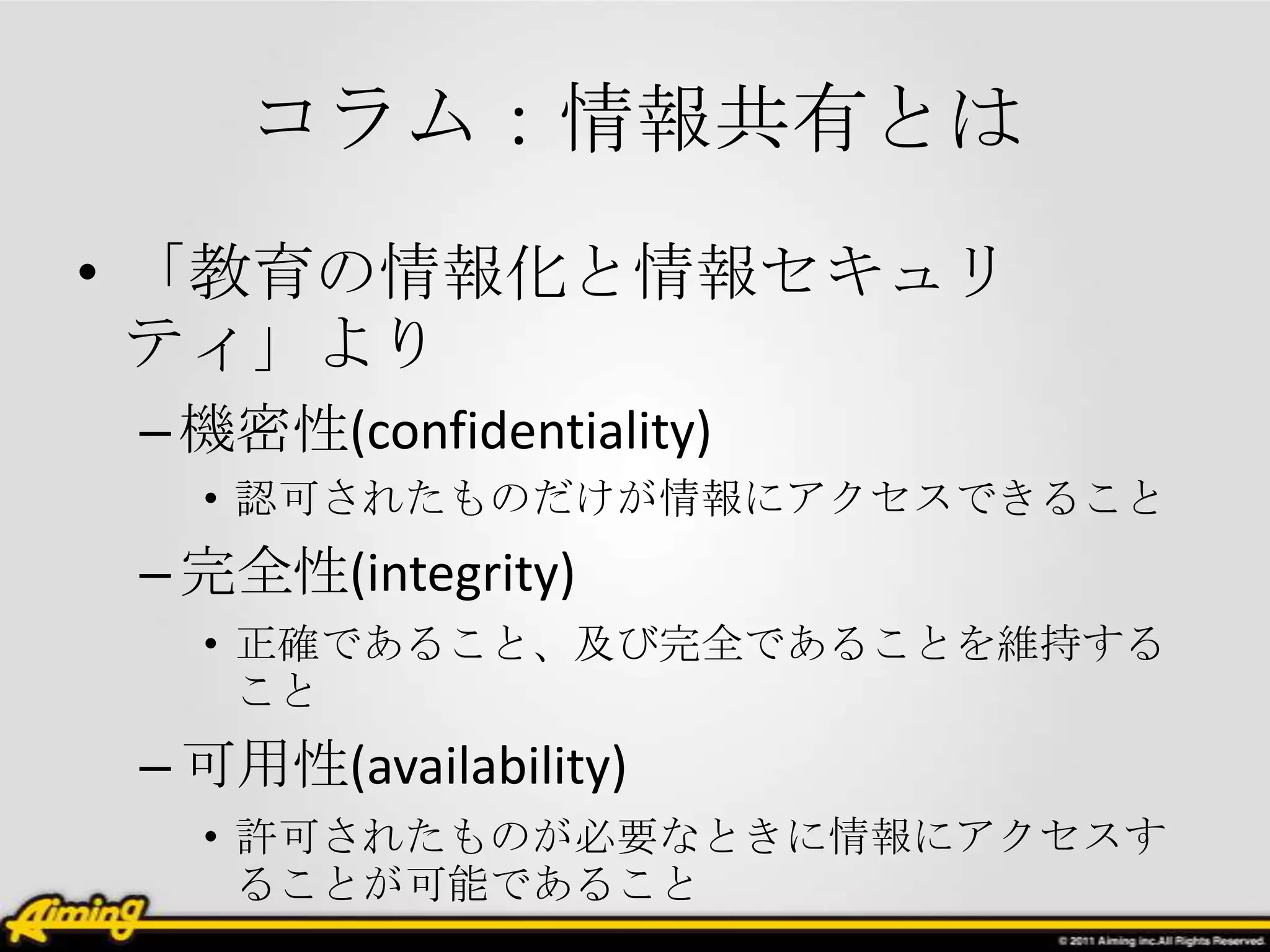 コラム：情報共有とは
• 「教育の情報化と情報セキュリ
  ティ」より
 – 機密性(confidentiality)
   • 認可されたものだけが情報にアクセスできること
 – 完全性(integrity)
   • 正確であること、及び完全であることを維持する
     こと
 – 可用性(availability)
   • 許可されたものが必要なときに情報にアクセスす
     ることが可能であること
 