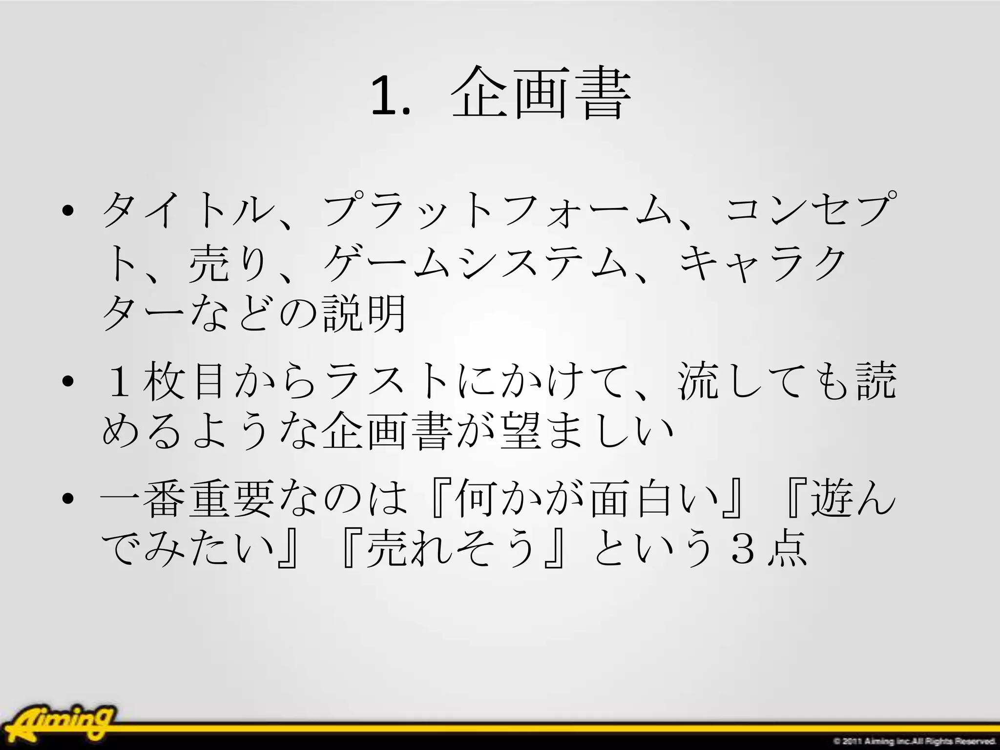 1. 企画書
• タイトル、プラットフォーム、コンセプ
  ト、売り、ゲームシステム、キャラク
  ターなどの説明
• １枚目からラストにかけて、流しても読
  めるような企画書が望ましい
• 一番重要なのは『何かが面白い』『遊ん
  でみたい』『売れそう』という３点
 