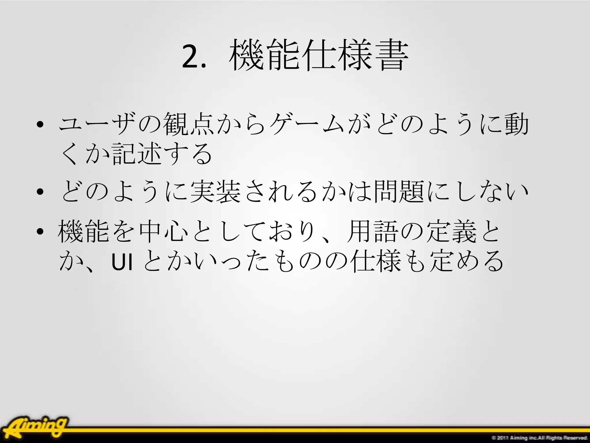 2. 機能仕様書
• ユーザの観点からゲームがどのように動
  くか記述する
• どのように実装されるかは問題にしない
• 機能を中心としており、用語の定義と
  か、UI とかいったものの仕様も定める
 
