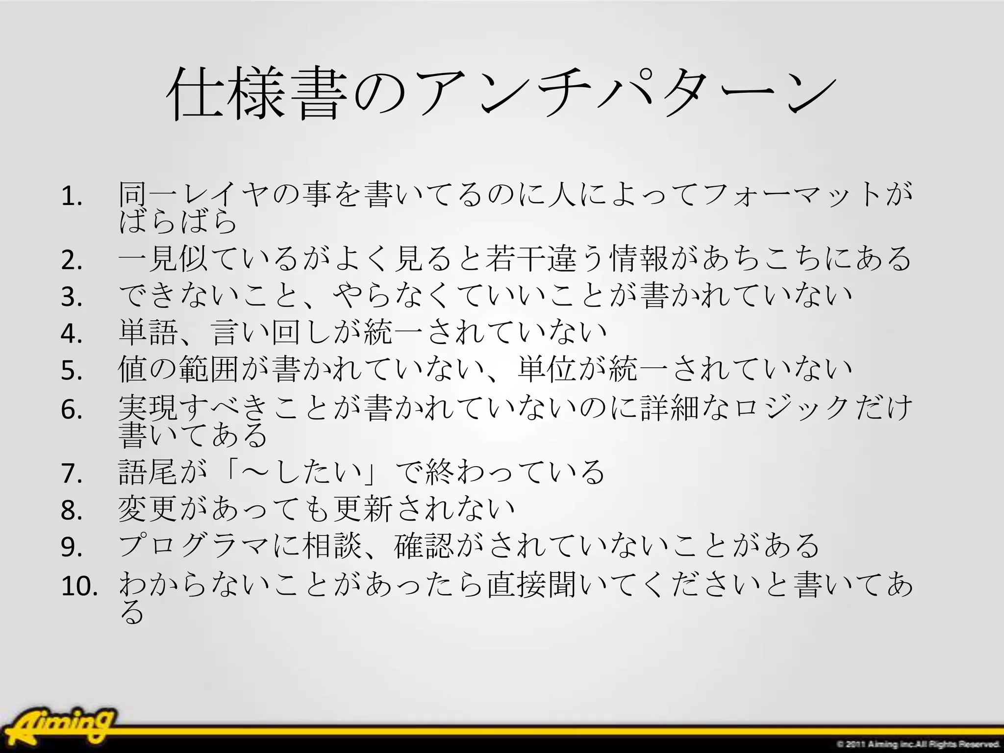 仕様書のアンチパターン
1.  同一レイヤの事を書いてるのに人によってフォーマットが
    ばらばら
2. 一見似ているがよく見ると若干違う情報があちこちにある
3. できないこと、やらなくていいことが書かれていない
4. 単語、言い回しが統一されていない
5. 値の範囲が書かれていない、単位が統一されていない
6. 実現すべきことが書かれていないのに詳細なロジックだけ
    書いてある
7. 語尾が「～したい」で終わっている
8. 変更があっても更新されない
9. プログラマに相談、確認がされていないことがある
10. わからないことがあったら直接聞いてくださいと書いてあ
    る
 