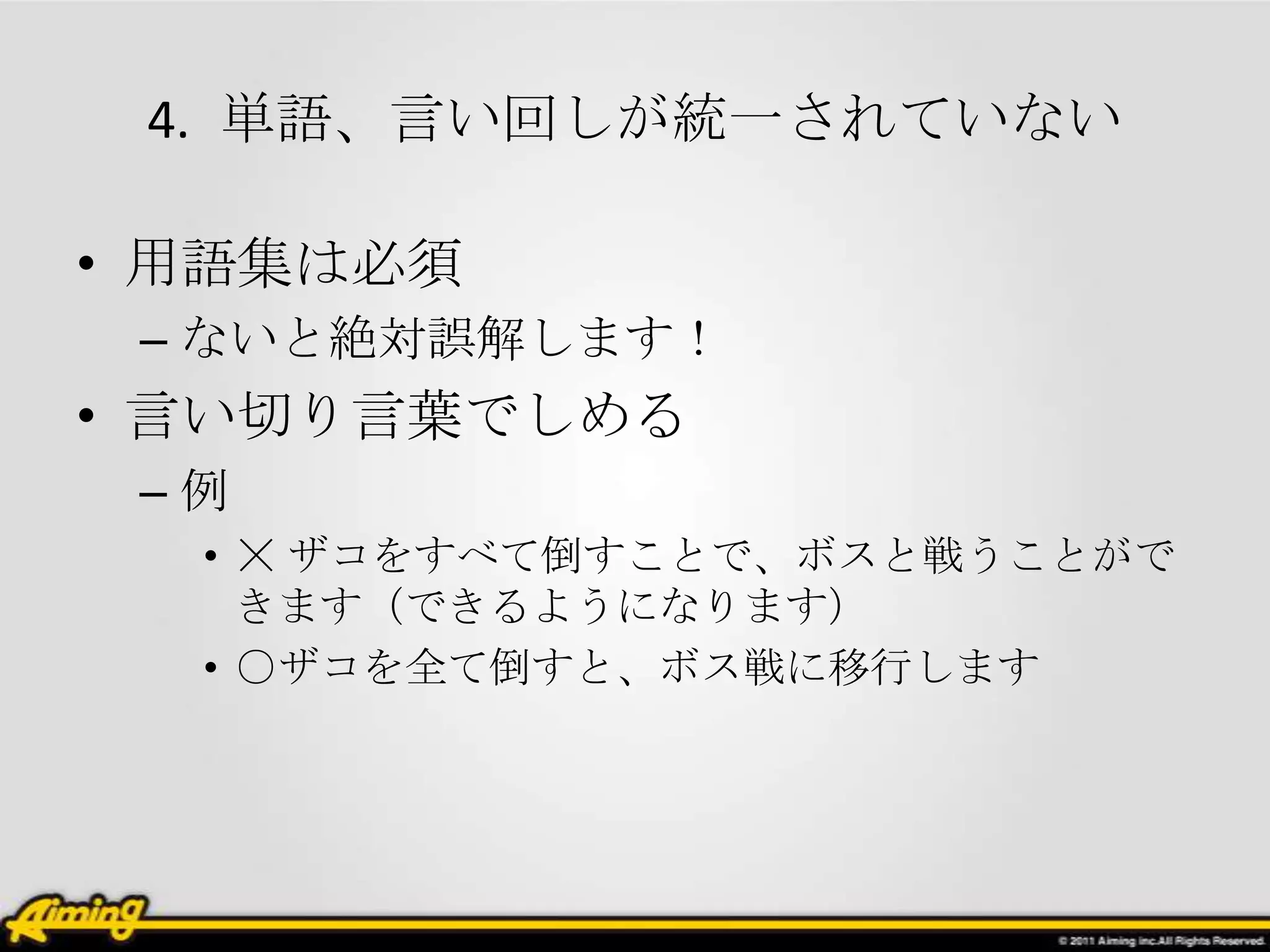 4. 単語、言い回しが統一されていない

• 用語集は必須
 – ないと絶対誤解します！
• 言い切り言葉でしめる
 –例
  • ☓ ザコをすべて倒すことで、ボスと戦うことがで
    きます（できるようになります）
  • ○ザコを全て倒すと、ボス戦に移行します
 