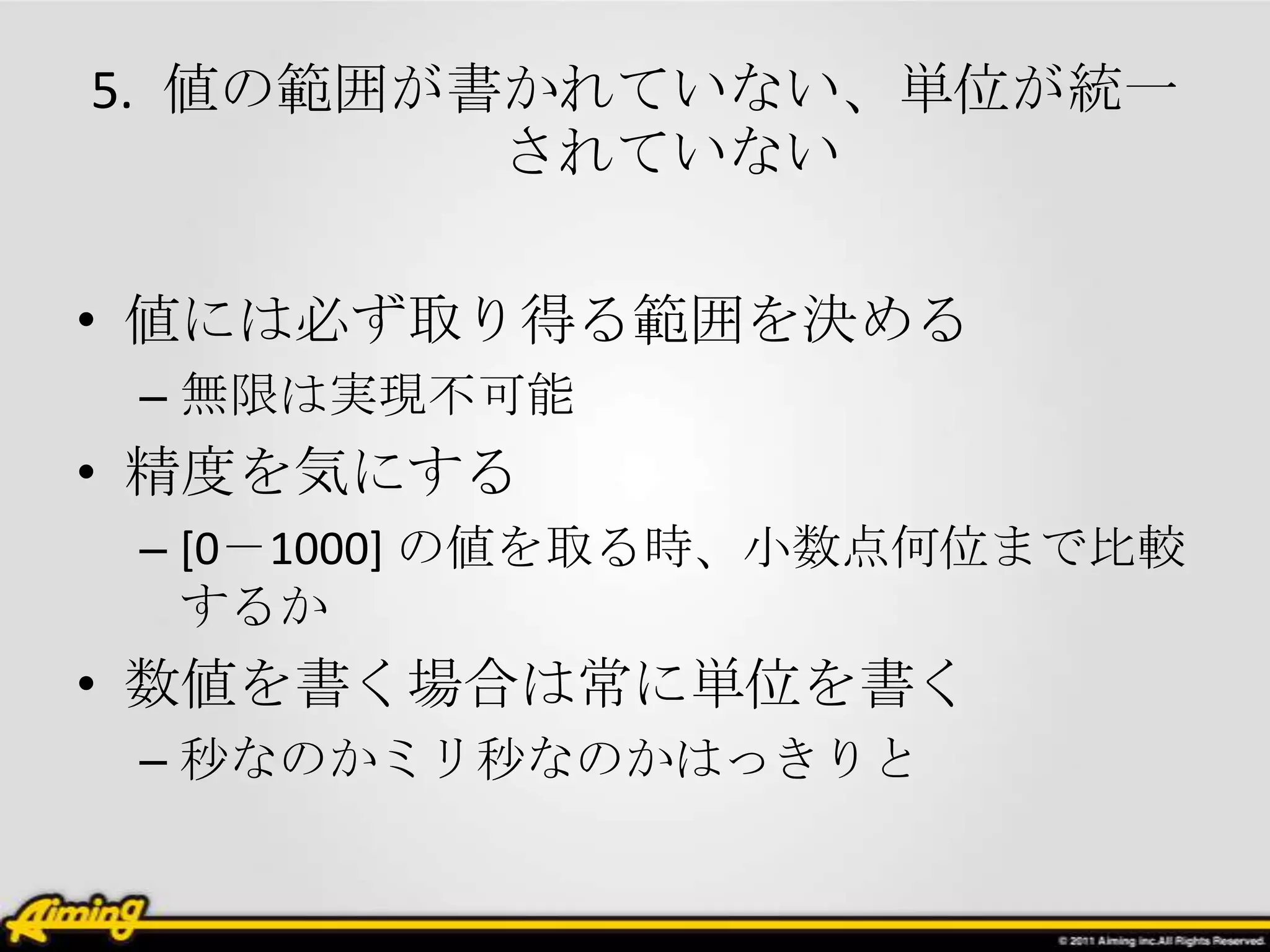 5. 値の範囲が書かれていない、単位が統一
         されていない

• 値には必ず取り得る範囲を決める
 – 無限は実現不可能
• 精度を気にする
 – [0－1000] の値を取る時、小数点何位まで比較
   するか
• 数値を書く場合は常に単位を書く
 – 秒なのかミリ秒なのかはっきりと
 