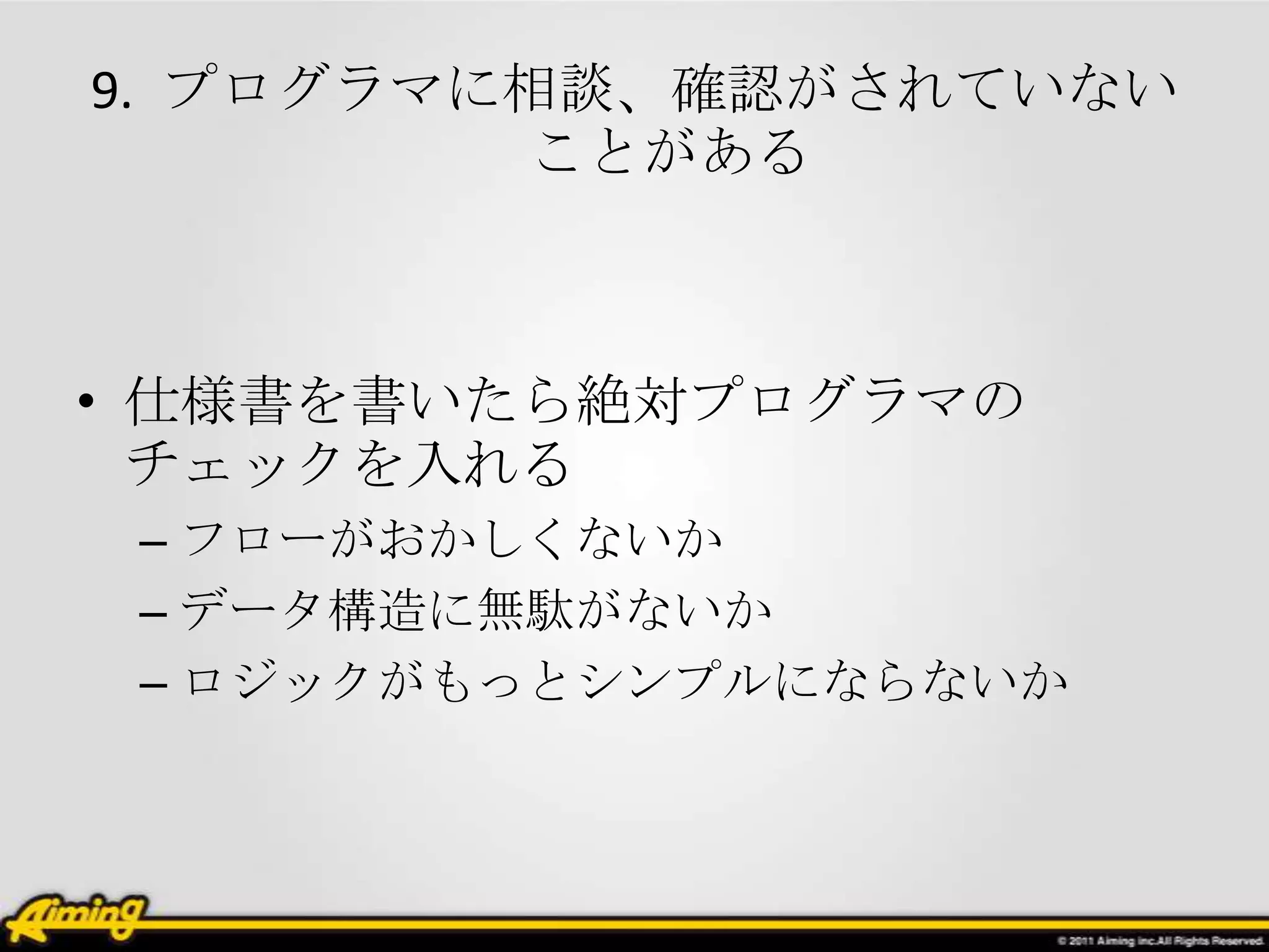 9. プログラマに相談、確認がされていない
         ことがある



• 仕様書を書いたら絶対プログラマの
  チェックを入れる
 – フローがおかしくないか
 – データ構造に無駄がないか
 – ロジックがもっとシンプルにならないか
 