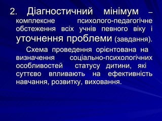2.   Діагностичний мінімум  – комплексне психолого-педагогічне обстеження всіх учнів певного віку і  уточнення проблеми  (завдання).  Схема проведення орієнтована на  визначення  соціально-психологічних особливостей  статусу дитини, які  суттєво впливають на ефективність навчання, розвитку, виховання. 