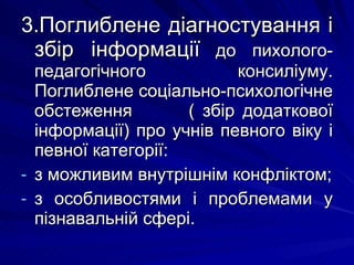 3.Поглиблене діагностування і збір інформації   до пихолого-педагогічного консиліуму. Поглиблене соціально-психологічне обстеження  ( збір додаткової інформації) про учнів певного віку і певної категорії: з можливим внутрішнім конфліктом; з особливостями і проблемами у пізнавальній сфері. 