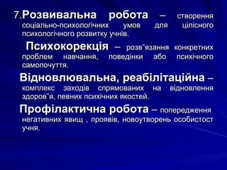 7. Розвивальна робота  –  створення соціально-психологічних умов для цілісного психологічного розвитку учнів. Психокорекція  –  розв”язання конкретних проблем навчання, поведінки або психічного самопочуття. Відновлювальна, реабілітаційна  –  комплекс заходів спрямованих на відновлення здоров”я, певних психічних якостей. Профілактична робота  –  попередження  негативних явищ , проявів, новоутворень особистост учня. 