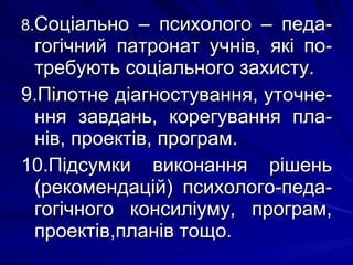 8. Соціально – психолого – педа-гогічний патронат учнів, які по-требують соціального захисту. 9.Пілотне діагностування, уточне-ння завдань, корегування пла-нів, проектів, програм. 10.Підсумки виконання рішень (рекомендацій) психолого-педа-гогічного консиліуму, програм, проектів,планів тощо. 