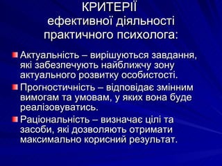 КРИТЕРІЇ  ефективної діяльності практичного психолога: Актуальність – вирішуються завдання, які забезпечують найближчу зону актуального розвитку особистості. Прогностичність – відповідає змінним вимогам та умовам, у яких вона буде реалізовуватись. Раціональність – визначає цілі та засоби, які дозволяють отримати  максимально корисний результат. 