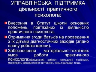 УПРАВЛІНСЬКА  ПІДТРИМКА діяльності  практичного психолога: Внесення в Статут школи основних положень, пов”язаних із діяльністю практичного психолога. Отримання згоди батьків на проведення з їх дітьми діагностичних заходів (згідно плану роботи школи). Забезпечення матеріально-технічних умов роботи практичного психолога: обладнаний кабінет, методичні посібники, можливість використання оргтехніки, канц.приладдя тощо. 