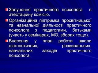 Залучення практичного психолога  в атестаційну комісію. Організаційна підтримка просвітницької та навчальної діяльності практичного психолога з педагогами, батьками (участь у семінарах, МО, зборах тощо). Внесення у план роботи школи діагностичних, розвивальних, навчальних заходів практичного психолога. 