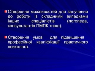 Створення можливостей для залучення до роботи із складними випадками інших спеціалістів (логопеда, консультантів ПМПК тощо). Створення умов  для підвищення  професійної кваліфікації практичного психолога. 