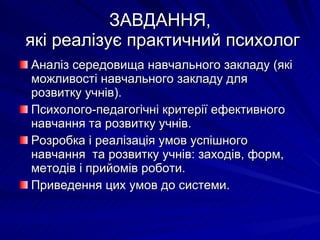ЗАВДАННЯ,  які реалізує практичний психолог Аналіз середовища навчального закладу (які можливості навчального закладу для розвитку учнів). Психолого-педагогічні критерії ефективного навчання та розвитку учнів. Розробка і реалізація умов успішного навчання  та розвитку учнів: заходів, форм, методів і прийомів роботи. Приведення цих умов до системи.  