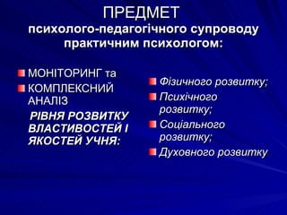 ПРЕДМЕТ  психолого-педагогічного супроводу практичним психологом: МОНІТОРИНГ та КОМПЛЕКСНИЙ АНАЛІЗ  РІВНЯ РОЗВИТКУ ВЛАСТИВОСТЕЙ І ЯКОСТЕЙ УЧНЯ: Фізичного розвитку; Психічного розвитку; Соціального розвитку; Духовного розвитку 