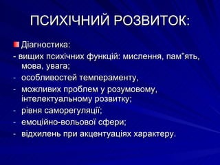 ПСИХІЧНИЙ РОЗВИТОК: Діагностика: - вищих психічних функцій: мислення, пам”ять, мова, увага; особливостей темпераменту, можливих проблем у розумовому, інтелектуальному розвитку; рівня саморегуляції; емоційно-вольової сфери; відхилень при акцентуаціях характеру. 