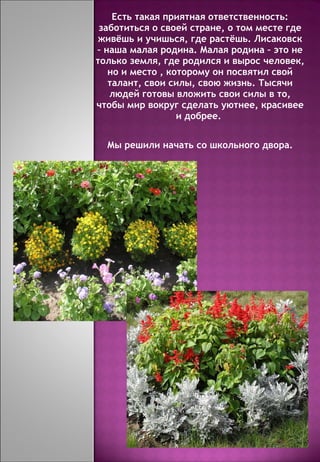 Есть такая приятная ответственность : заботиться о своей стране, о том месте где живёшь и учишься, где растёшь. Лисаковск – наша малая родина. Малая родина – это не только земля, где родился и вырос человек, но и место , которому он посвятил свой талант, свои силы, свою жизнь. Тысячи людей готовы вложить свои силы в то, чтобы мир вокруг сделать уютнее, красивее и добрее.  Мы решили начать со школьного двора. 