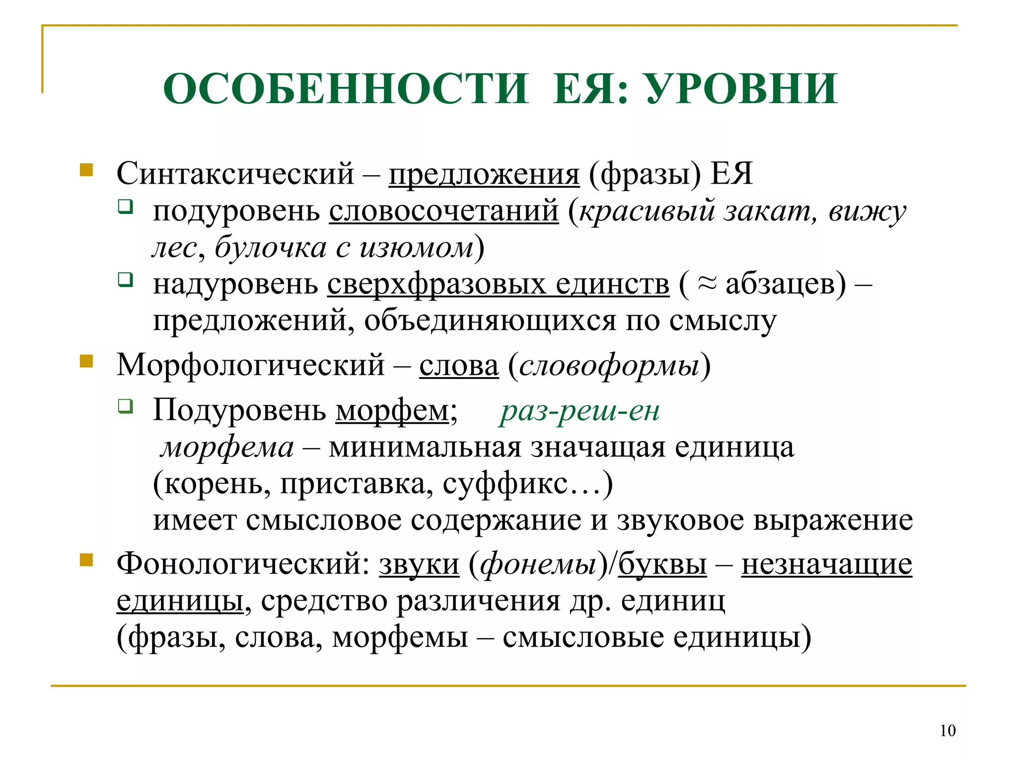 ОСОБЕННОСТИ  ЕЯ: УРОВНИ Синтаксический –  предложения  (фразы) ЕЯ подуровень  словосочетаний  ( красивый закат, вижу лес ,  булочка с изюмом ) надуровень  сверхфразовых единств  ( ≈ абзацев) – предложений, объединяющихся по смыслу  Морфологический –  слова  ( словоформы ) Подуровень  морфем ;  раз-реш-ен   морфема  – минимальная значащая единица  (корень, приставка, суффикс…) имеет смысловое содержание и звуковое выражение Фонологический:  звуки  ( фонемы )/ буквы  –  незначащие единицы , средство различения др. единиц  (фразы, слова, морфемы – смысловые единицы)   