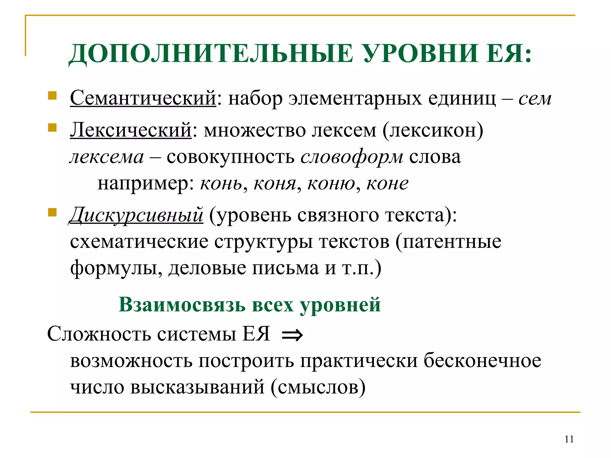 ДОПОЛНИТЕЛЬНЫЕ УРОВНИ ЕЯ: Семантический : набор элементарных единиц –  сем  Лексический : множество лексем (лексикон)  лексема  – совокупность  словоформ  слова    например:  конь ,  коня ,  коню ,  коне Дискурсивный  (уровень связного текста):  схематические структуры текстов (патентные формулы, деловые письма и т.п.) Взаимосвязь всех уровней Сложность системы ЕЯ     возможность построить практически бесконечное число высказываний (смыслов) 
