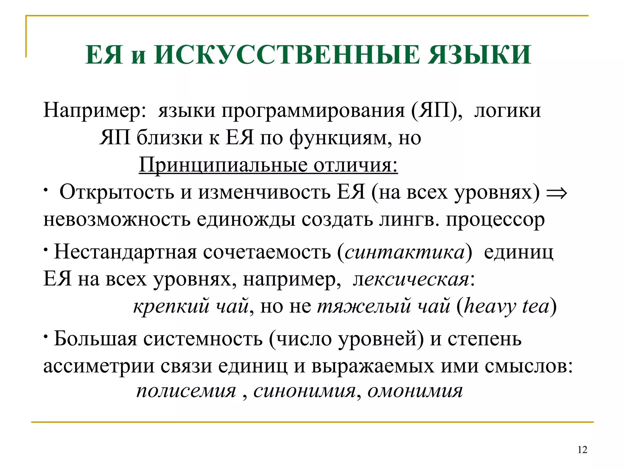 ЕЯ и ИСКУССТВЕННЫЕ ЯЗЫКИ   Например:  языки программирования (ЯП),  логики ЯП близки к ЕЯ по функциям, но Принципиальные отличия: Открытость и изменчивость ЕЯ (на всех уровнях)    невозможность единожды создать лингв. процессор  Нестандартная сочетаемость ( синтактика )  единиц ЕЯ на всех уровнях, например,  л ексическая :    крепкий чай , но не  тяжелый чай  ( heavy tea ) Большая системность (число уровней) и степень ассиметрии связи единиц и выражаемых ими смыслов: полисемия  ,  синонимия ,  омонимия 