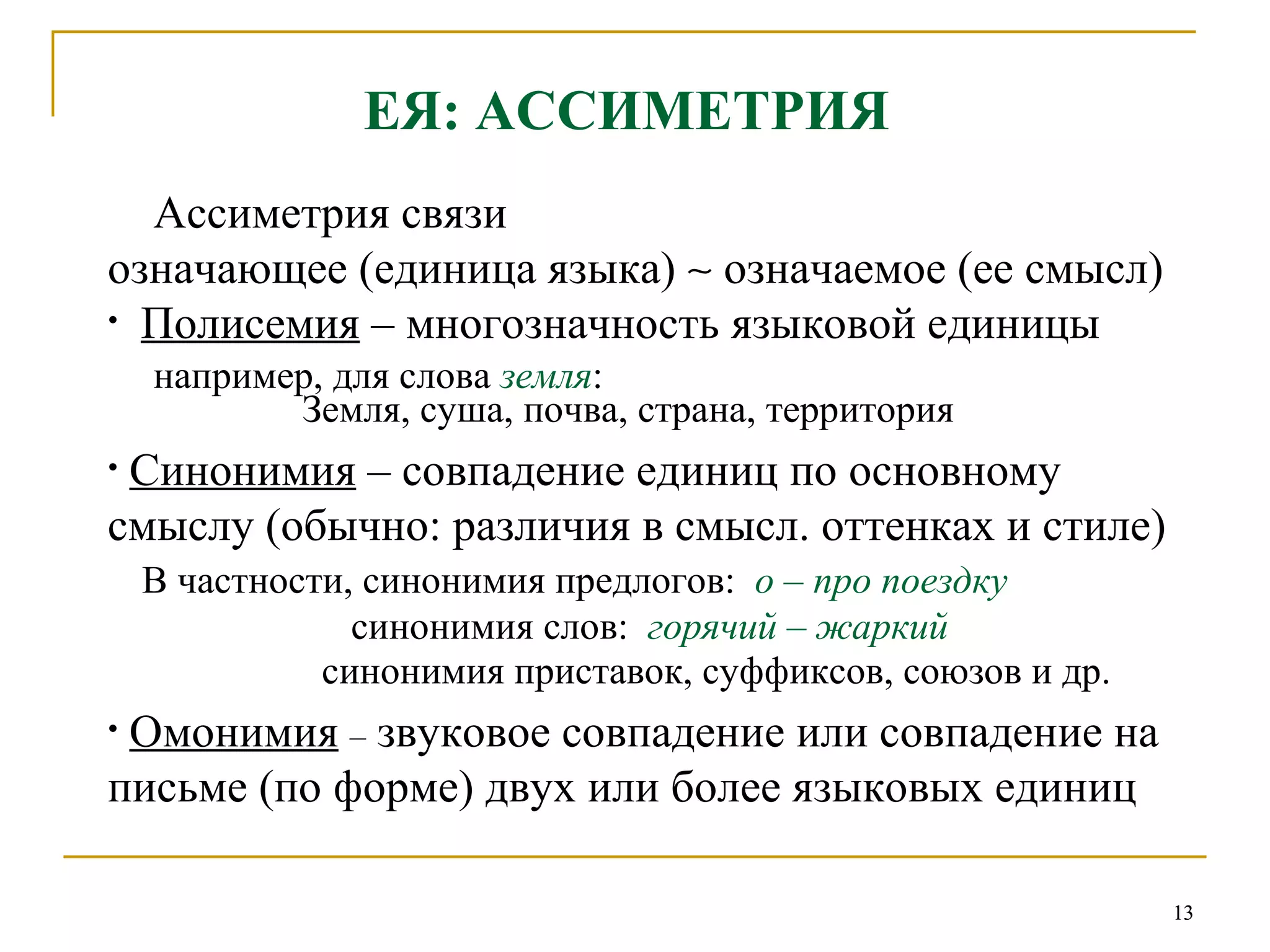 ЕЯ: АССИМЕТРИЯ   Ассиметрия связи  означающее (единица языка)    означаемое (ее смысл) Полисемия  – многозначность языковой единицы например, для слова  земля :   Земля, суша, почва, страна, территория Синонимия  – совпадение единиц по основному  смыслу (обычно: различия в смысл. оттенках и стиле) В частности, синонимия предлогов:  о  –  про поездку синонимия слов:  горячий – жаркий синонимия приставок, суффиксов, союзов и др. Омонимия   –  звуковое совпадение или совпадение на письме (по форме) двух или более языковых единиц 