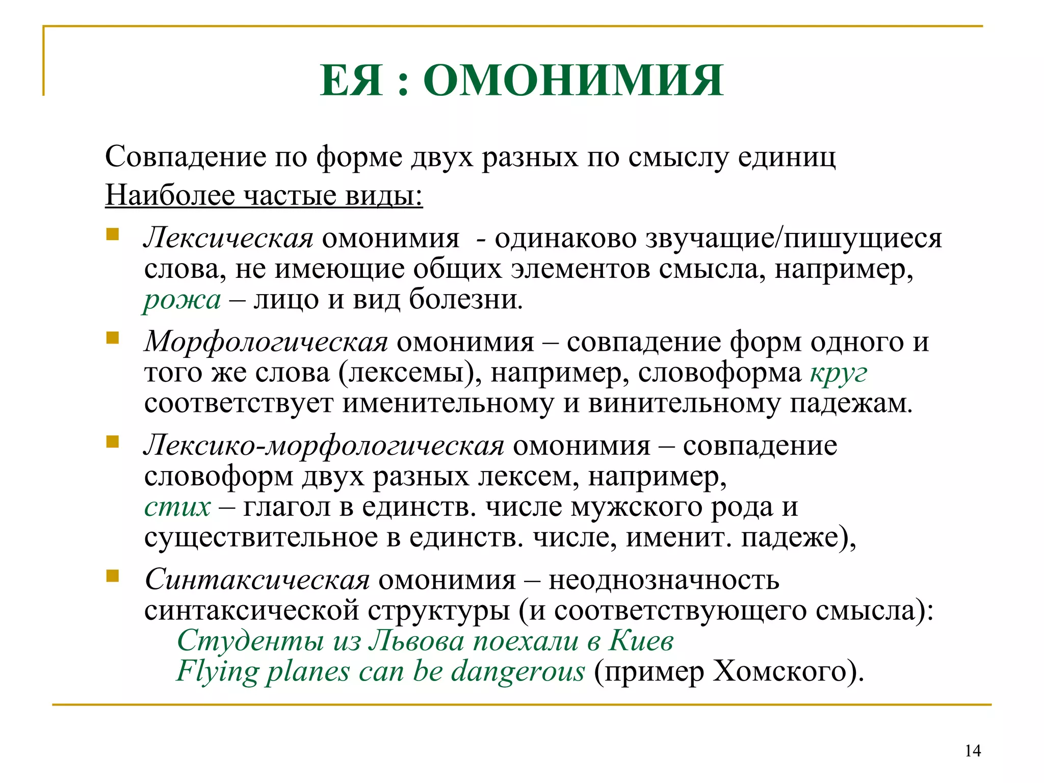 ЕЯ : ОМОНИМИЯ Совпадение по форме двух разных по смыслу единиц   Наиболее частые виды:   Лексическая  омонимия   -  одинаково звучащие/пишущиеся слова, не имеющие общих элементов смысла, например,   рожа  –  лицо и вид болезни . Морфологическая  омонимия  –  совпадение форм одного и того же слова (лексемы), например, словоформа   круг  соответствует именительному и винительному падежам .  Лексико-морфологическая  омонимия – совпадение словоформ двух разных лексем, например,   стих  –  глагол в единств. числе мужского рода и существительное в единств. числе, именит. падеже), Синтаксическая  омонимия – неоднозначность синтаксической структуры (и соответствующего смысла):     Студенты из Львова поехали в Киев    Flying planes can be dangerous   (пример Хомского).  