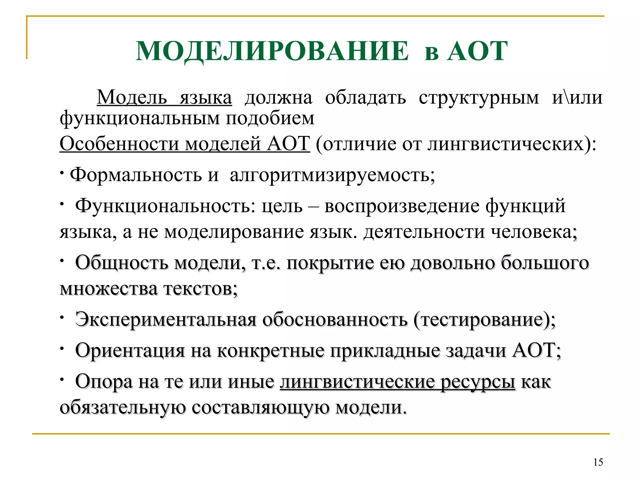 МОДЕЛИРОВАНИЕ  в АОТ Модель языка  должна обладать структурным и\или функциональным подобием Особенности моделей АОТ  (отличие от лингвистических): Формальность и  алгоритмизируемость; Функциональность: цель – воспроизведение функций языка, а не моделирование язык. деятельности человека ; Общность модели, т.е. покрытие ею довольно большого множества текстов;  Экспериментальная обоснованность (тестирование); Ориентация на конкретные прикладные задачи АОТ; Опора на те или иные  лингвистические ресурсы  как обязательную составляющую модели.   