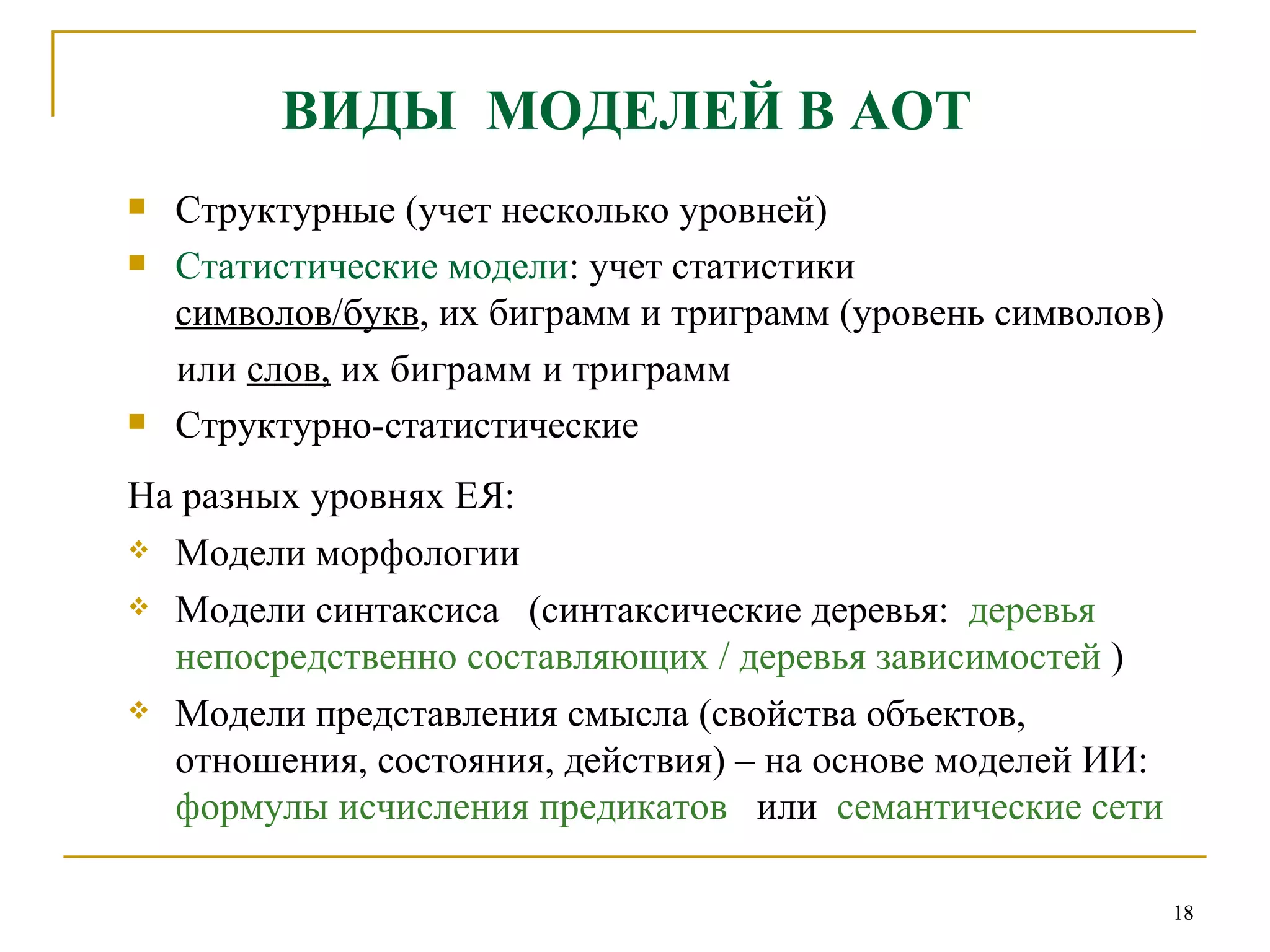 ВИДЫ  МОДЕЛЕЙ В АОТ Структурные (учет несколько уровней)  Статистические модели :   учет статистики  символов/букв , их биграмм и триграмм (уровень символов) или  слов,  их биграмм и триграмм Структурно-статистические На разных уровнях ЕЯ: Модели морфологии  Модели синтаксиса  (синтаксические деревья:  деревья непосредственно составляющих / деревья зависимостей  ) Модели представления смысла (свойства объектов, отношения, состояния, действия) – на основе моделей ИИ:  формулы исчисления предикатов  или  семантические сети 