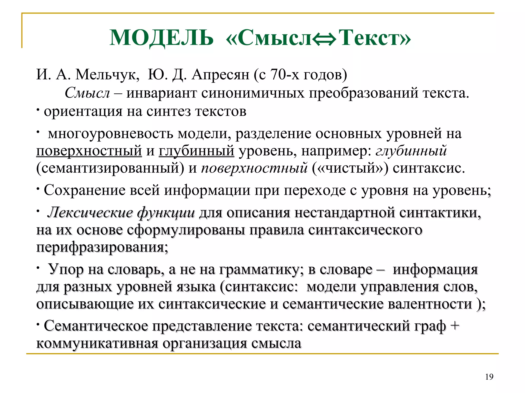 МОДЕЛЬ  «Смысл  Текст»   И. А. Мельчук,  Ю. Д. Апресян (с 70-х годов)  Смысл  – инвариант синонимичных преобразований текста. ориентация на синтез текстов   многоуровневость модели, разделение основных уровней на  поверхностный  и  глубинный  уровень, например:  глубинный  (семантизированный) и  поверхностный  («чистый») синтаксис.  Сохранение всей информации   при переходе с уровня на уровень ; Лексические функции  для описания нестандартной синтактики,  на их основе сформулированы правила синтаксического перифразирования;  Упор на словарь, а не на грамматику; в словаре –  информация для разных уровней языка (синтаксис:  модели управления слов,  описывающие их синтаксические и семантические валентности ); Семантическое представление текста: семантический граф + коммуникативная организация смысла   