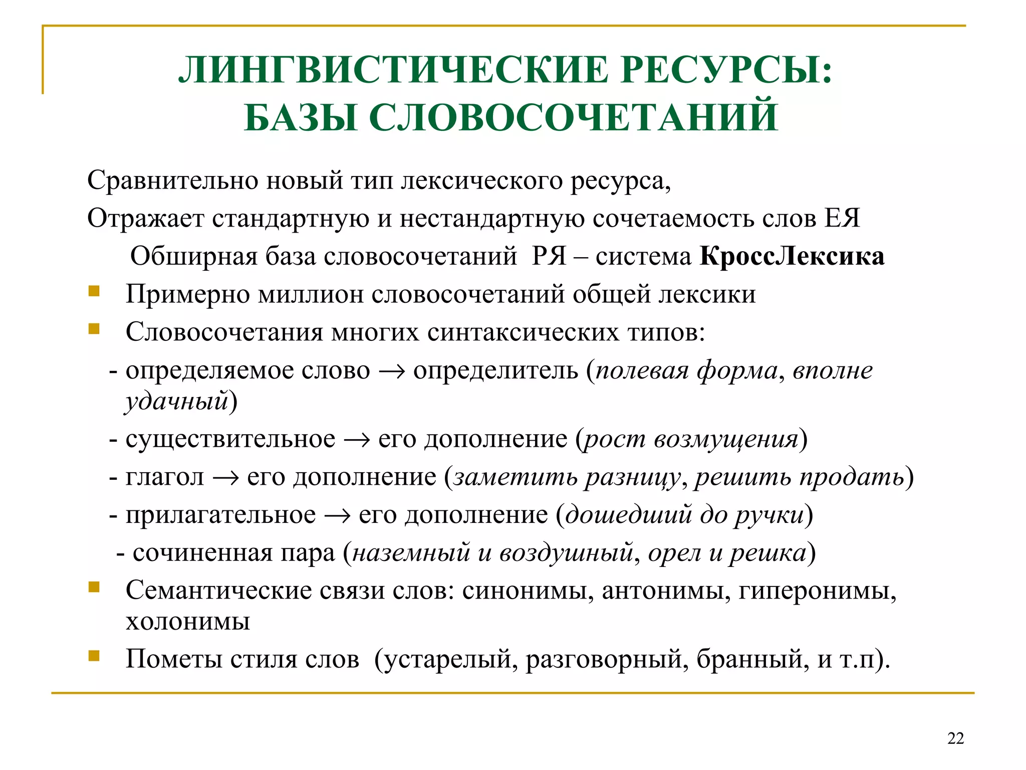 ЛИНГВИСТИЧЕСКИЕ РЕСУРСЫ:  БАЗЫ СЛОВОСОЧЕТАНИЙ Сравнительно новый тип лексического ресурса, Отражает стандартную и нестандартную сочетаемость слов ЕЯ Обширная база словосочетаний  РЯ – система  КроссЛексика Примерно миллион словосочетаний общей лексики Словосочетания многих синтаксических типов: -  определяемое слово    определитель  ( полевая форма ,  вполне удачный ) -  существительное    его дополнение  ( рост возмущения ) -  глагол    его дополнение  ( заметить разницу ,  решить продать ) -  прилагательное    его дополнение  ( дошедший до ручки ) -  сочиненная пара  ( наземный и воздушный ,  орел и решка ) Семантические связи слов: синонимы, антонимы, гиперонимы, холонимы Пометы стиля слов  (устарелый, разговорный, бранный, и т.п).  