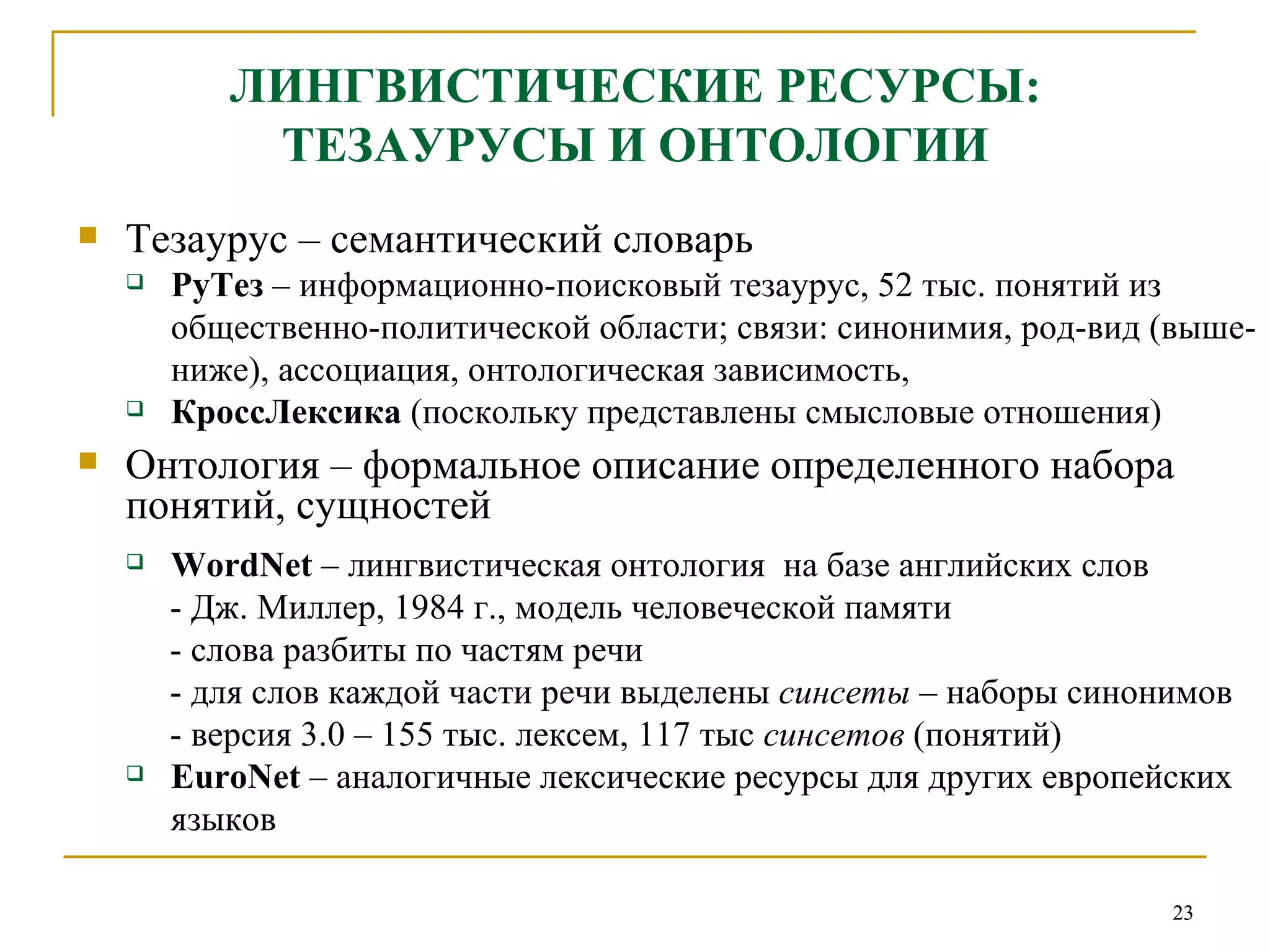 ЛИНГВИСТИЧЕСКИЕ РЕСУРСЫ: ТЕЗАУРУСЫ И ОНТОЛОГИИ Тезаурус – семантический словарь РуТез  – информационно-поисковый тезаурус, 52 тыс. понятий из общественно-политической области; связи: синонимия, род-вид (выше-ниже), ассоциация, онтологическая зависимость, КроссЛексика  (поскольку представлены смысловые отношения) Онтология – формальное описание определенного набора понятий, сущностей   WordNet   –  лингвистическая онтология  на базе английских слов - Дж. Миллер, 1984 г., модель человеческой памяти - слова разбиты по частям речи - для слов каждой части речи выделены  синсеты  – наборы синонимов - версия 3.0 – 155 тыс. лексем, 117 тыс  синсетов  (понятий)  EuroNet  – аналогичные лексические ресурсы для других европейских языков 